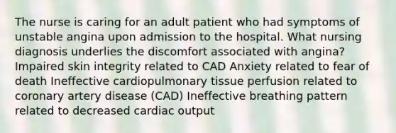 The nurse is caring for an adult patient who had symptoms of unstable angina upon admission to the hospital. What nursing diagnosis underlies the discomfort associated with angina? Impaired skin integrity related to CAD Anxiety related to fear of death Ineffective cardiopulmonary tissue perfusion related to coronary artery disease (CAD) Ineffective breathing pattern related to decreased cardiac output