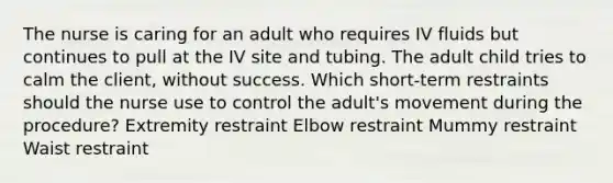 The nurse is caring for an adult who requires IV fluids but continues to pull at the IV site and tubing. The adult child tries to calm the client, without success. Which short-term restraints should the nurse use to control the adult's movement during the procedure? Extremity restraint Elbow restraint Mummy restraint Waist restraint