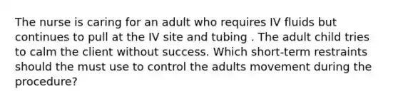 The nurse is caring for an adult who requires IV fluids but continues to pull at the IV site and tubing . The adult child tries to calm the client without success. Which short-term restraints should the must use to control the adults movement during the procedure?