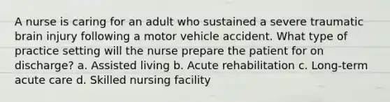 A nurse is caring for an adult who sustained a severe traumatic brain injury following a motor vehicle accident. What type of practice setting will the nurse prepare the patient for on discharge? a. Assisted living b. Acute rehabilitation c. Long-term acute care d. Skilled nursing facility