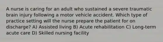 A nurse is caring for an adult who sustained a severe traumatic brain injury following a motor vehicle accident. Which type of practice setting will the nurse prepare the patient for on discharge? A) Assisted living B) Acute rehabilitation C) Long-term acute care D) Skilled nursing facility