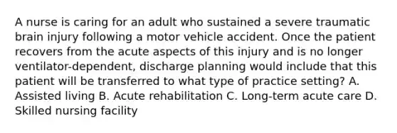 A nurse is caring for an adult who sustained a severe traumatic brain injury following a motor vehicle accident. Once the patient recovers from the acute aspects of this injury and is no longer ventilator-dependent, discharge planning would include that this patient will be transferred to what type of practice setting? A. Assisted living B. Acute rehabilitation C. Long-term acute care D. Skilled nursing facility