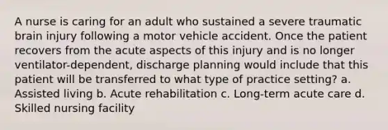 A nurse is caring for an adult who sustained a severe traumatic brain injury following a motor vehicle accident. Once the patient recovers from the acute aspects of this injury and is no longer ventilator-dependent, discharge planning would include that this patient will be transferred to what type of practice setting? a. Assisted living b. Acute rehabilitation c. Long-term acute care d. Skilled nursing facility