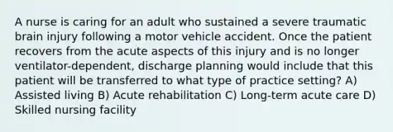 A nurse is caring for an adult who sustained a severe traumatic brain injury following a motor vehicle accident. Once the patient recovers from the acute aspects of this injury and is no longer ventilator-dependent, discharge planning would include that this patient will be transferred to what type of practice setting? A) Assisted living B) Acute rehabilitation C) Long-term acute care D) Skilled nursing facility