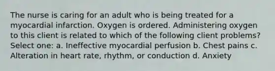 The nurse is caring for an adult who is being treated for a myocardial infarction. Oxygen is ordered. Administering oxygen to this client is related to which of the following client problems? Select one: a. Ineffective myocardial perfusion b. Chest pains c. Alteration in heart rate, rhythm, or conduction d. Anxiety