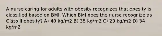 A nurse caring for adults with obesity recognizes that obesity is classified based on BMI. Which BMI does the nurse recognize as Class II obesity? A) 40 kg/m2 B) 35 kg/m2 C) 29 kg/m2 D) 34 kg/m2