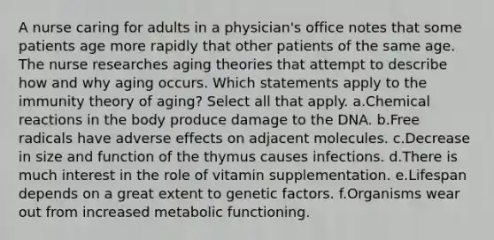 A nurse caring for adults in a physician's office notes that some patients age more rapidly that other patients of the same age. The nurse researches aging theories that attempt to describe how and why aging occurs. Which statements apply to the immunity theory of aging? Select all that apply. a.Chemical reactions in the body produce damage to the DNA. b.Free radicals have adverse effects on adjacent molecules. c.Decrease in size and function of the thymus causes infections. d.There is much interest in the role of vitamin supplementation. e.Lifespan depends on a great extent to genetic factors. f.Organisms wear out from increased metabolic functioning.