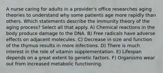 A nurse caring for adults in a provider's office researches aging theories to understand why some patients age more rapidly than others. Which statements describe the immunity theory of the aging process? Select all that apply. A) Chemical reactions in the body produce damage to the DNA. B) Free radicals have adverse effects on adjacent molecules. C) Decrease in size and function of the thymus results in more infections. D) There is much interest in the role of vitamin supplementation. E) Lifespan depends on a great extent to genetic factors. F) Organisms wear out from increased metabolic functioning.