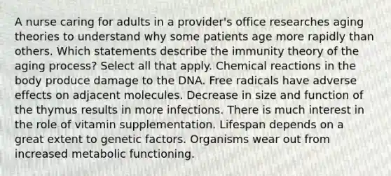 A nurse caring for adults in a provider's office researches aging theories to understand why some patients age more rapidly than others. Which statements describe the immunity theory of the aging process? Select all that apply. Chemical reactions in the body produce damage to the DNA. Free radicals have adverse effects on adjacent molecules. Decrease in size and function of the thymus results in more infections. There is much interest in the role of vitamin supplementation. Lifespan depends on a great extent to genetic factors. Organisms wear out from increased metabolic functioning.