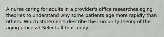 A nurse caring for adults in a provider's office researches aging theories to understand why some patients age more rapidly than others. Which statements describe the immunity theory of the aging process? Select all that apply.