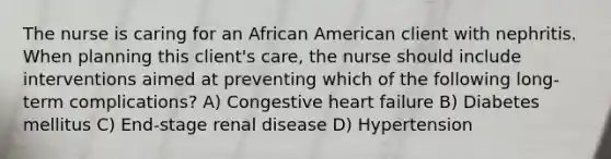 The nurse is caring for an African American client with nephritis. When planning this client's care, the nurse should include interventions aimed at preventing which of the following long-term complications? A) Congestive heart failure B) Diabetes mellitus C) End-stage renal disease D) Hypertension