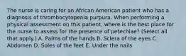 The nurse is caring for an African American patient who has a diagnosis of thrombocytopenia purpura. When performing a physical assessment on this patient, where is the best place for the nurse to assess for the presence of petechiae? (Select all that apply.) A. Palms of the hands B. Sclera of the eyes C. Abdomen D. Soles of the feet E. Under the nails