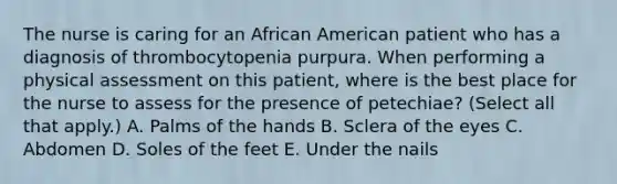 The nurse is caring for an African American patient who has a diagnosis of thrombocytopenia purpura. When performing a physical assessment on this patient, where is the best place for the nurse to assess for the presence of petechiae? (Select all that apply.) A. Palms of the hands B. Sclera of the eyes C. Abdomen D. Soles of the feet E. Under the nails