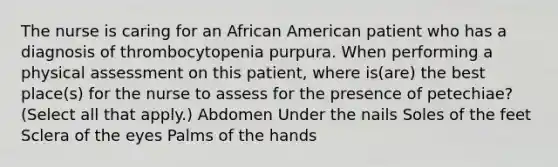 The nurse is caring for an African American patient who has a diagnosis of thrombocytopenia purpura. When performing a physical assessment on this patient, where is(are) the best place(s) for the nurse to assess for the presence of petechiae? (Select all that apply.) Abdomen Under the nails Soles of the feet Sclera of the eyes Palms of the hands