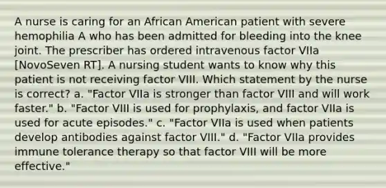 A nurse is caring for an African American patient with severe hemophilia A who has been admitted for bleeding into the knee joint. The prescriber has ordered intravenous factor VIIa [NovoSeven RT]. A nursing student wants to know why this patient is not receiving factor VIII. Which statement by the nurse is correct? a. "Factor VIIa is stronger than factor VIII and will work faster." b. "Factor VIII is used for prophylaxis, and factor VIIa is used for acute episodes." c. "Factor VIIa is used when patients develop antibodies against factor VIII." d. "Factor VIIa provides immune tolerance therapy so that factor VIII will be more effective."