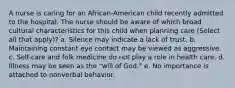 A nurse is caring for an African-American child recently admitted to the hospital. The nurse should be aware of which broad cultural characteristics for this child when planning care (Select all that apply)? a. Silence may indicate a lack of trust. b. Maintaining constant eye contact may be viewed as aggressive. c. Self-care and folk medicine do not play a role in health care. d. Illness may be seen as the "will of God." e. No importance is attached to nonverbal behavior.