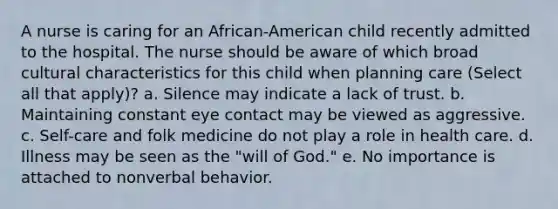 A nurse is caring for an African-American child recently admitted to the hospital. The nurse should be aware of which broad cultural characteristics for this child when planning care (Select all that apply)? a. Silence may indicate a lack of trust. b. Maintaining constant eye contact may be viewed as aggressive. c. Self-care and folk medicine do not play a role in health care. d. Illness may be seen as the "will of God." e. No importance is attached to nonverbal behavior.