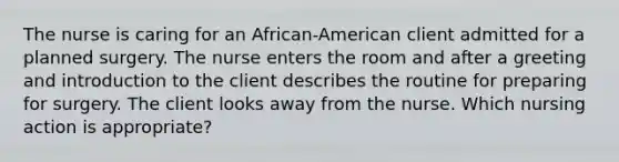 The nurse is caring for an African-American client admitted for a planned surgery. The nurse enters the room and after a greeting and introduction to the client describes the routine for preparing for surgery. The client looks away from the nurse. Which nursing action is appropriate?