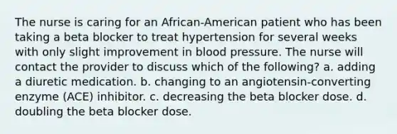 The nurse is caring for an African-American patient who has been taking a beta blocker to treat hypertension for several weeks with only slight improvement in blood pressure. The nurse will contact the provider to discuss which of the following? a. adding a diuretic medication. b. changing to an angiotensin-converting enzyme (ACE) inhibitor. c. decreasing the beta blocker dose. d. doubling the beta blocker dose.