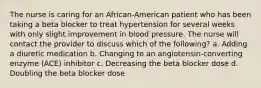 The nurse is caring for an African-American patient who has been taking a beta blocker to treat hypertension for several weeks with only slight improvement in blood pressure. The nurse will contact the provider to discuss which of the following? a. Adding a diuretic medication b. Changing to an angiotensin-converting enzyme (ACE) inhibitor c. Decreasing the beta blocker dose d. Doubling the beta blocker dose