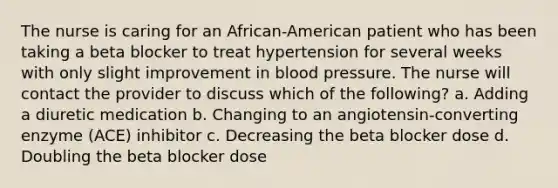 The nurse is caring for an African-American patient who has been taking a beta blocker to treat hypertension for several weeks with only slight improvement in blood pressure. The nurse will contact the provider to discuss which of the following? a. Adding a diuretic medication b. Changing to an angiotensin-converting enzyme (ACE) inhibitor c. Decreasing the beta blocker dose d. Doubling the beta blocker dose