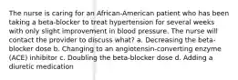 The nurse is caring for an African-American patient who has been taking a beta-blocker to treat hypertension for several weeks with only slight improvement in blood pressure. The nurse will contact the provider to discuss what? a. Decreasing the beta-blocker dose b. Changing to an angiotensin-converting enzyme (ACE) inhibitor c. Doubling the beta-blocker dose d. Adding a diuretic medication