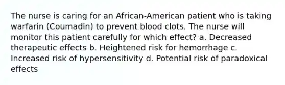 The nurse is caring for an African-American patient who is taking warfarin (Coumadin) to prevent blood clots. The nurse will monitor this patient carefully for which effect? a. Decreased therapeutic effects b. Heightened risk for hemorrhage c. Increased risk of hypersensitivity d. Potential risk of paradoxical effects