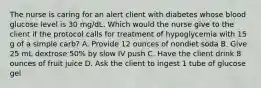 The nurse is caring for an alert client with diabetes whose blood glucose level is 30 mg/dL. Which would the nurse give to the client if the protocol calls for treatment of hypoglycemia with 15 g of a simple carb? A. Provide 12 ounces of nondiet soda B. Give 25 mL dextrose 50% by slow IV push C. Have the client drink 8 ounces of fruit juice D. Ask the client to ingest 1 tube of glucose gel