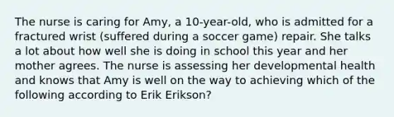 The nurse is caring for Amy, a 10-year-old, who is admitted for a fractured wrist (suffered during a soccer game) repair. She talks a lot about how well she is doing in school this year and her mother agrees. The nurse is assessing her developmental health and knows that Amy is well on the way to achieving which of the following according to Erik Erikson?