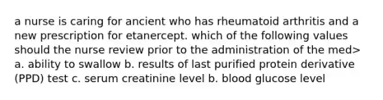 a nurse is caring for ancient who has rheumatoid arthritis and a new prescription for etanercept. which of the following values should the nurse review prior to the administration of the med> a. ability to swallow b. results of last purified protein derivative (PPD) test c. serum creatinine level b. blood glucose level