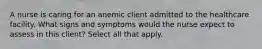 A nurse is caring for an anemic client admitted to the healthcare facility. What signs and symptoms would the nurse expect to assess in this client? Select all that apply.