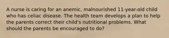 A nurse is caring for an anemic, malnourished 11-year-old child who has celiac disease. The health team develops a plan to help the parents correct their child's nutritional problems. What should the parents be encouraged to do?