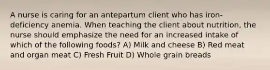 A nurse is caring for an antepartum client who has iron-deficiency anemia. When teaching the client about nutrition, the nurse should emphasize the need for an increased intake of which of the following foods? A) Milk and cheese B) Red meat and organ meat C) Fresh Fruit D) Whole grain breads