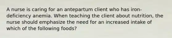 A nurse is caring for an antepartum client who has iron-deficiency anemia. When teaching the client about nutrition, the nurse should emphasize the need for an increased intake of which of the following foods?