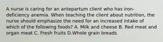 A nurse is caring for an antepartum client who has iron-deficiency anemia. When teaching the client about nutrition, the nurse should emphasize the need for an increased intake of which of the following foods? A. Milk and cheese B. Red meat and organ meat C. Fresh fruits D.Whole grain breads