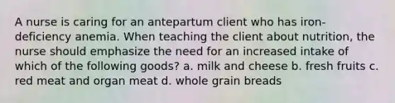 A nurse is caring for an antepartum client who has iron-deficiency anemia. When teaching the client about nutrition, the nurse should emphasize the need for an increased intake of which of the following goods? a. milk and cheese b. fresh fruits c. red meat and organ meat d. whole grain breads