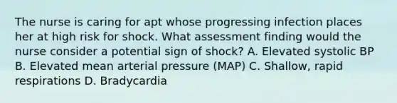 The nurse is caring for apt whose progressing infection places her at high risk for shock. What assessment finding would the nurse consider a potential sign of shock? A. Elevated systolic BP B. Elevated mean arterial pressure (MAP) C. Shallow, rapid respirations D. Bradycardia