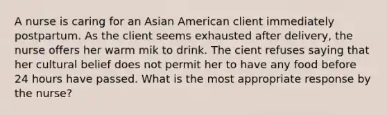 A nurse is caring for an Asian American client immediately postpartum. As the client seems exhausted after delivery, the nurse offers her warm mik to drink. The cient refuses saying that her cultural belief does not permit her to have any food before 24 hours have passed. What is the most appropriate response by the nurse?