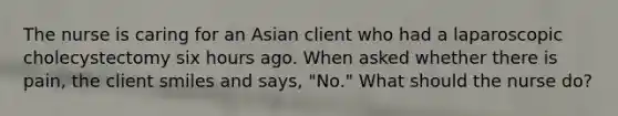 The nurse is caring for an Asian client who had a laparoscopic cholecystectomy six hours ago. When asked whether there is pain, the client smiles and says, "No." What should the nurse do?