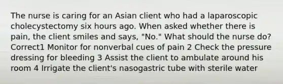 The nurse is caring for an Asian client who had a laparoscopic cholecystectomy six hours ago. When asked whether there is pain, the client smiles and says, "No." What should the nurse do? Correct1 Monitor for nonverbal cues of pain 2 Check the pressure dressing for bleeding 3 Assist the client to ambulate around his room 4 Irrigate the client's nasogastric tube with sterile water