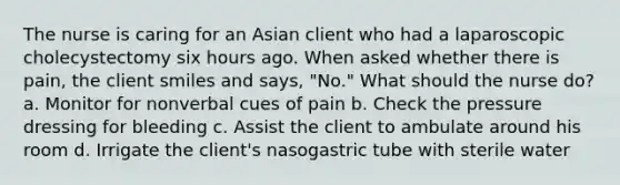 The nurse is caring for an Asian client who had a laparoscopic cholecystectomy six hours ago. When asked whether there is pain, the client smiles and says, "No." What should the nurse do? a. Monitor for nonverbal cues of pain b. Check the pressure dressing for bleeding c. Assist the client to ambulate around his room d. Irrigate the client's nasogastric tube with sterile water