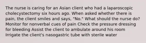 The nurse is caring for an Asian client who had a laparoscopic cholecystectomy six hours ago. When asked whether there is pain, the client smiles and says, "No." What should the nurse do? Monitor for nonverbal cues of pain Check the pressure dressing for bleeding Assist the client to ambulate around his room Irrigate the client's nasogastric tube with sterile water