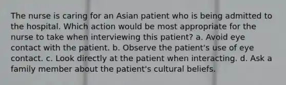 The nurse is caring for an Asian patient who is being admitted to the hospital. Which action would be most appropriate for the nurse to take when interviewing this patient? a. Avoid eye contact with the patient. b. Observe the patient's use of eye contact. c. Look directly at the patient when interacting. d. Ask a family member about the patient's cultural beliefs.