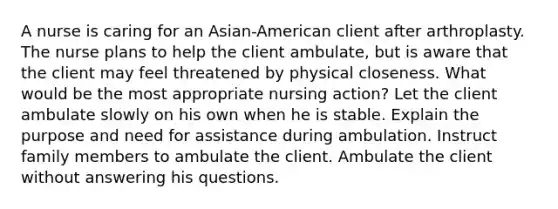 A nurse is caring for an Asian-American client after arthroplasty. The nurse plans to help the client ambulate, but is aware that the client may feel threatened by physical closeness. What would be the most appropriate nursing action? Let the client ambulate slowly on his own when he is stable. Explain the purpose and need for assistance during ambulation. Instruct family members to ambulate the client. Ambulate the client without answering his questions.