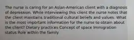 The nurse is caring for an Asian-American client with a diagnosis of depression. While interviewing this client the nurse notes that the client maintains traditional cultural beliefs and values. What is the most important information for the nurse to obtain about the client? Dietary practices Concept of space Immigration status Role within the family