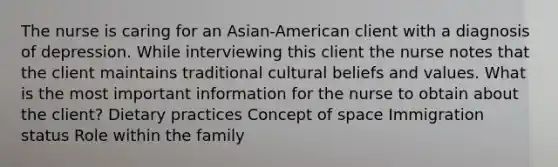 The nurse is caring for an Asian-American client with a diagnosis of depression. While interviewing this client the nurse notes that the client maintains traditional cultural beliefs and values. What is the most important information for the nurse to obtain about the client? Dietary practices Concept of space Immigration status Role within the family