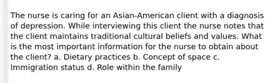 The nurse is caring for an Asian-American client with a diagnosis of depression. While interviewing this client the nurse notes that the client maintains traditional cultural beliefs and values. What is the most important information for the nurse to obtain about the client? a. Dietary practices b. Concept of space c. Immigration status d. Role within the family