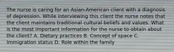 The nurse is caring for an Asian-American client with a diagnosis of depression. While interviewing this client the nurse notes that the client maintains traditional cultural beliefs and values. What is the most important information for the nurse to obtain about the client? A. Dietary practices B. Concept of space C. Immigration status D. Role within the family