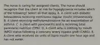 The nurse is caring for assigned clients. The nurse should recognize that the client at risk for hypoglycemia includes which of the following? Select all that apply. A. A client with diabetic ketoacidosis receiving continuous regular insulin intravenously. B. A client receiving methylprednisolone for an exacerbation of asthma. C. A client with pancreatitis and is receiving total parenteral nutrition (TPN). D. A client who is nothing by mouth (NPO) status following a coronary artery bypass graft (CABG). E. A client who received six units of lispro insulin one hour ago and has not eaten.