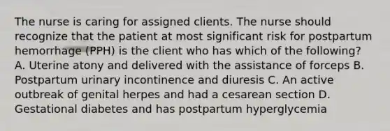 The nurse is caring for assigned clients. The nurse should recognize that the patient at most significant risk for postpartum hemorrhage (PPH) is the client who has which of the following? A. Uterine atony and delivered with the assistance of forceps B. Postpartum urinary incontinence and diuresis C. An active outbreak of genital herpes and had a cesarean section D. Gestational diabetes and has postpartum hyperglycemia